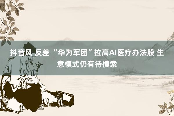抖音风 反差 “华为军团”拉高AI医疗办法股 生意模式仍有待摸索