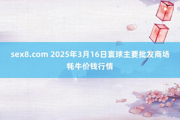 sex8.com 2025年3月16日寰球主要批发商场牦牛价钱行情
