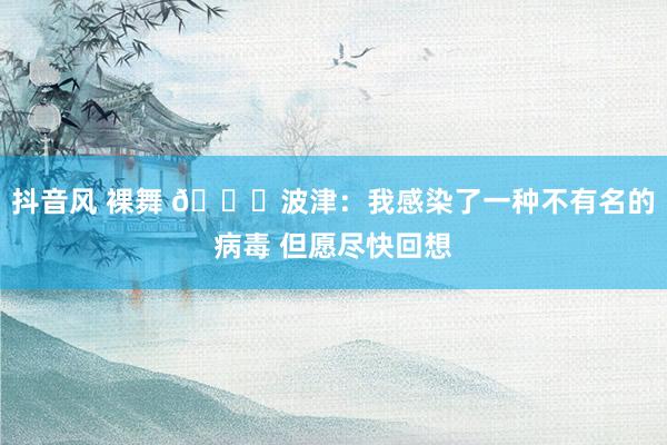 抖音风 裸舞 🙏波津：我感染了一种不有名的病毒 但愿尽快回想
