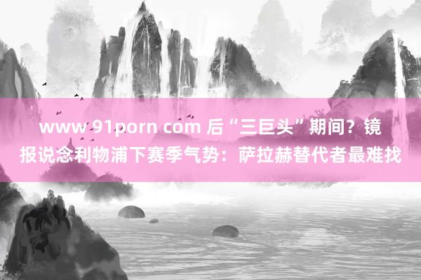 www 91porn com 后“三巨头”期间?镜报说念利物浦下赛季气势:萨拉赫替代者最难找
