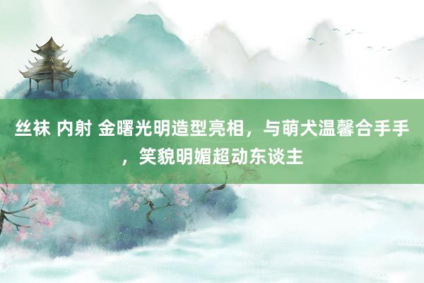 丝袜 内射 金曙光明造型亮相,与萌犬温馨合手手,笑貌明媚超动东谈主