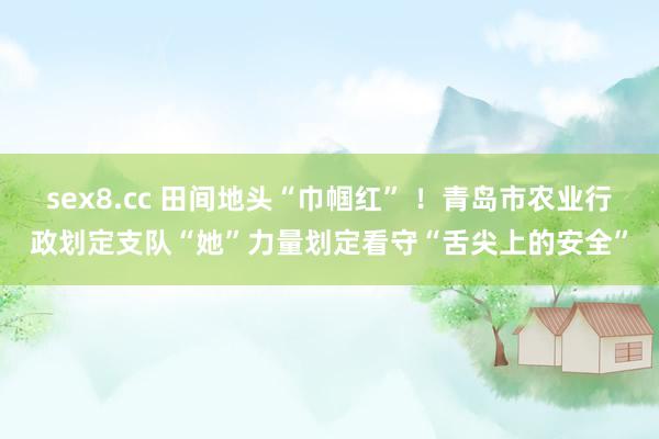 sex8.cc 田间地头“巾帼红” !青岛市农业行政划定支队“她”力量划定看守“舌尖上的安全”