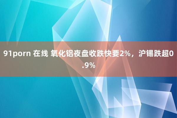 91porn 在线 氧化铝夜盘收跌快要2%，沪锡跌超0.9%