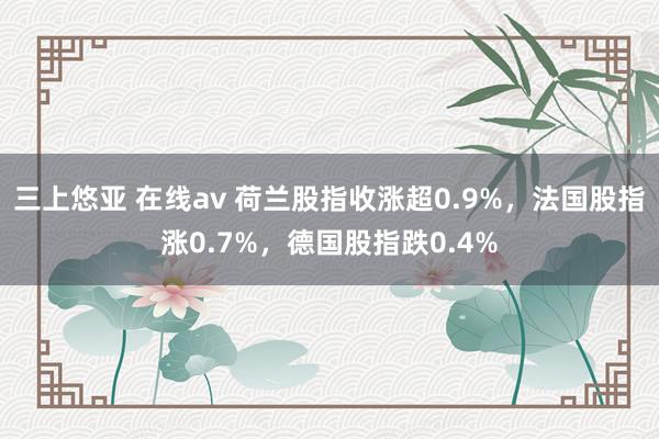 三上悠亚 在线av 荷兰股指收涨超0.9%，法国股指涨0.7%，德国股指跌0.4%