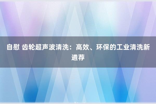 自慰 齿轮超声波清洗:高效、环保的工业清洗新遴荐