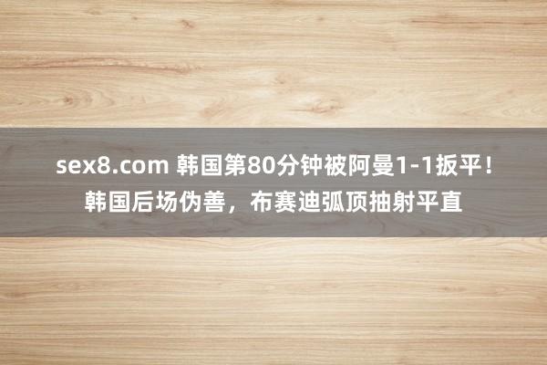sex8.com 韩国第80分钟被阿曼1-1扳平！韩国后场伪善，布赛迪弧顶抽射平直