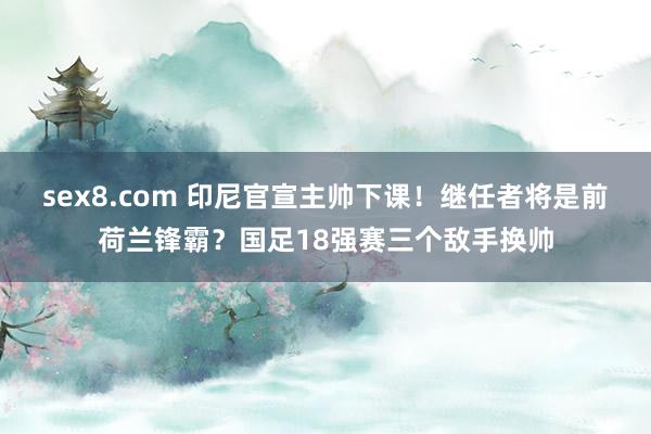 sex8.com 印尼官宣主帅下课!继任者将是前荷兰锋霸?国足18强赛三个敌手换帅
