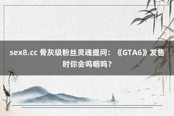 sex8.cc 骨灰级粉丝灵魂提问:《GTA6》发售时你会呜咽吗?
