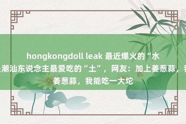 hongkongdoll leak 最近爆火的“水泥”,蓝本是潮汕东说念主最爱吃的“土”,网友:加上姜葱蒜,我能吃一大坨