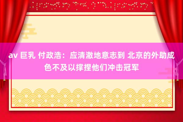 av 巨乳 付政浩:应清澈地意志到 北京的外助成色不及以撑捏他们冲击冠军