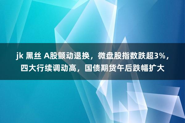 jk 黑丝 A股颤动退换,微盘股指数跌超3%,四大行续调动高,国债期货午后跌幅扩大