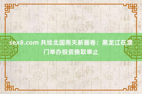 sex8.com 共绘北国南天新画卷:黑龙江在澳门举办投资换取举止