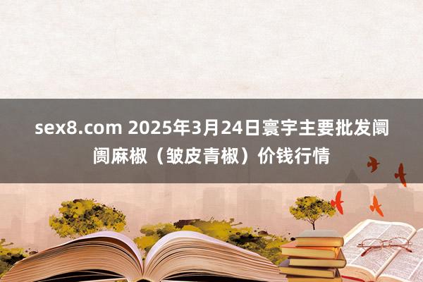 sex8.com 2025年3月24日寰宇主要批发阛阓麻椒（皱皮青椒）价钱行情