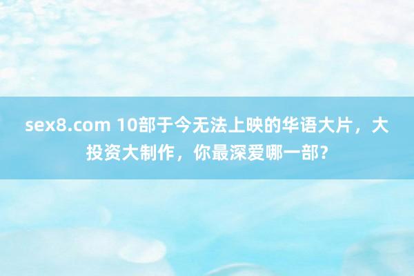 sex8.com 10部于今无法上映的华语大片,大投资大制作,你最深爱哪一部?