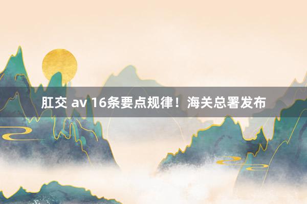 肛交 av 16条要点规律!海关总署发布