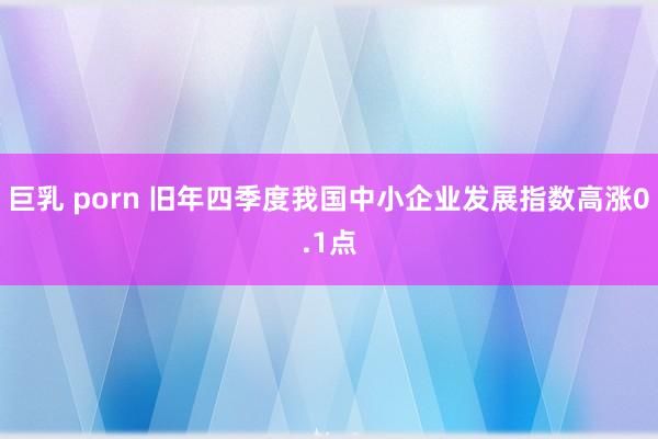 巨乳 porn 旧年四季度我国中小企业发展指数高涨0.1点