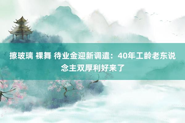 擦玻璃 裸舞 待业金迎新调遣:40年工龄老东说念主双厚利好来了