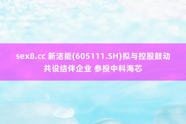 sex8.cc 新洁能(605111.SH)拟与控股鼓动共设结伴企业 参投中科海芯