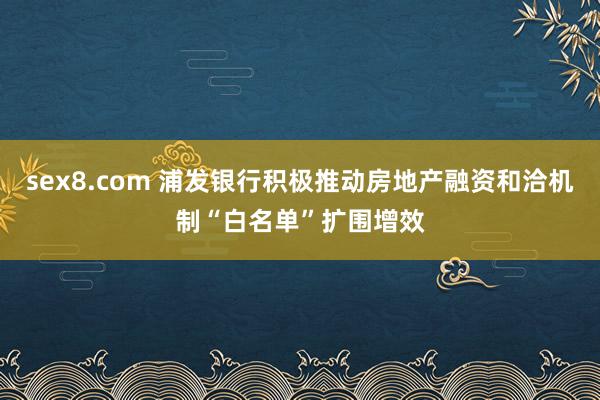 sex8.com 浦发银行积极推动房地产融资和洽机制“白名单”扩围增效