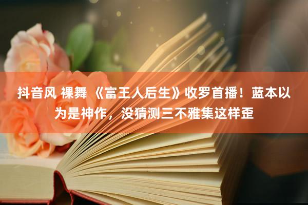 抖音风 裸舞 《富王人后生》收罗首播!蓝本以为是神作,没猜测三不雅集这样歪