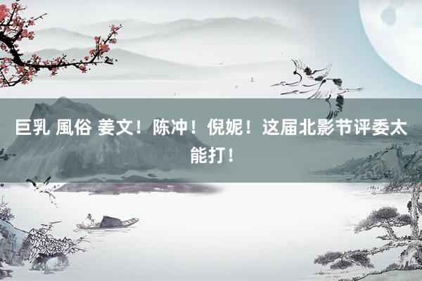 巨乳 風俗 姜文!陈冲!倪妮!这届北影节评委太能打!