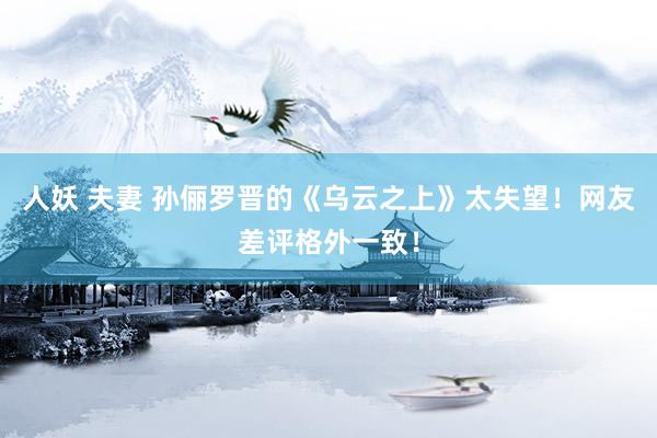 人妖 夫妻 孙俪罗晋的《乌云之上》太失望!网友差评格外一致!