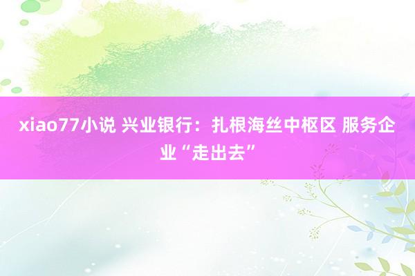xiao77小说 兴业银行:扎根海丝中枢区 服务企业“走出去”