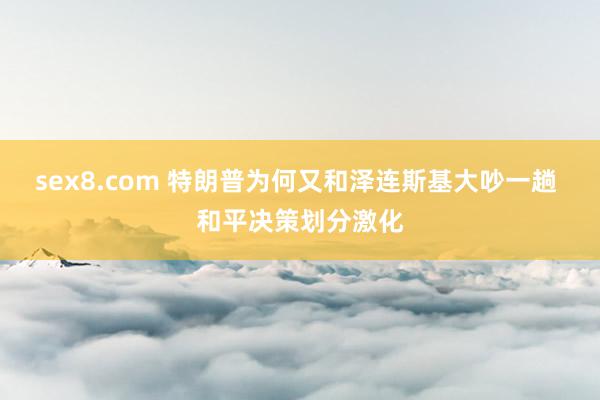 sex8.com 特朗普为何又和泽连斯基大吵一趟 和平决策划分激化