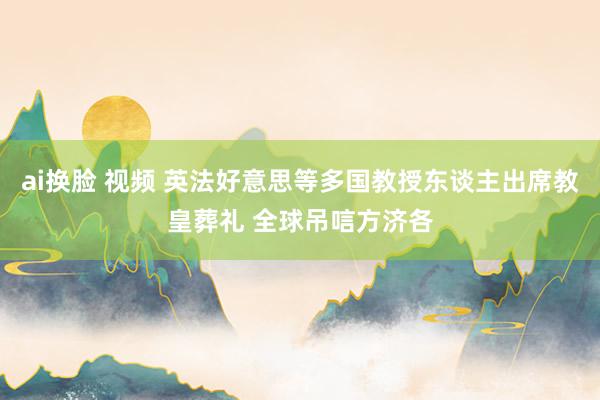 ai换脸 视频 英法好意思等多国教授东谈主出席教皇葬礼 全球吊唁方济各