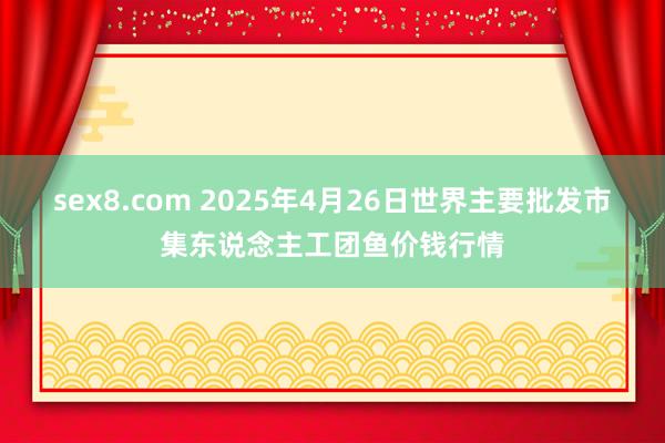 sex8.com 2025年4月26日世界主要批发市集东说念主工团鱼价钱行情