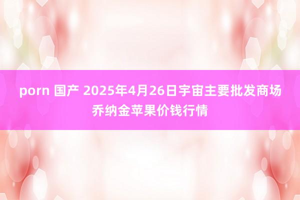 porn 国产 2025年4月26日宇宙主要批发商场乔纳金苹果价钱行情