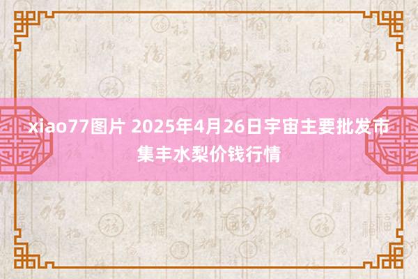 xiao77图片 2025年4月26日宇宙主要批发市集丰水梨价钱行情
