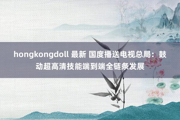 hongkongdoll 最新 国度播送电视总局:鼓动超高清技能端到端全链条发展
