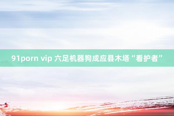 91porn vip 六足机器狗成应县木塔“看护者”