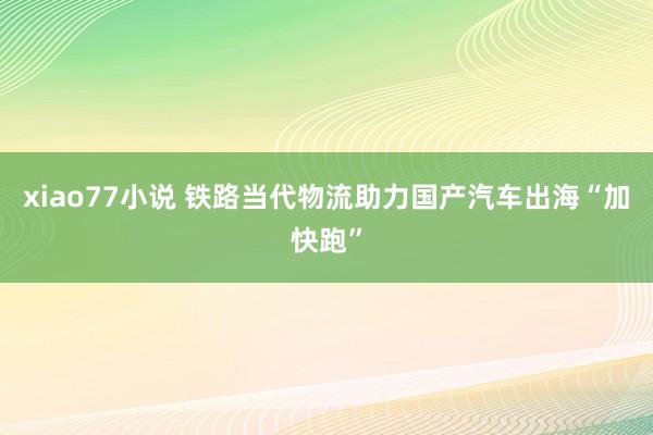 xiao77小说 铁路当代物流助力国产汽车出海“加快跑”