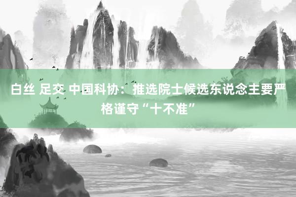 白丝 足交 中国科协:推选院士候选东说念主要严格谨守“十不准”