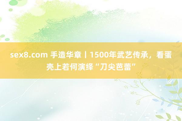 sex8.com 手造华章丨1500年武艺传承,看蛋壳上若何演绎“刀尖芭蕾”