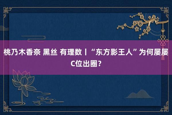 桃乃木香奈 黑丝 有理数丨“东方影王人”为何屡屡C位出圈?