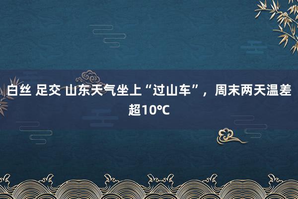 白丝 足交 山东天气坐上“过山车”,周末两天温差超10℃