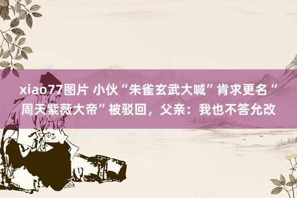 xiao77图片 小伙“朱雀玄武大喊”肯求更名“周天紫薇大帝”被驳回,父亲:我也不答允改